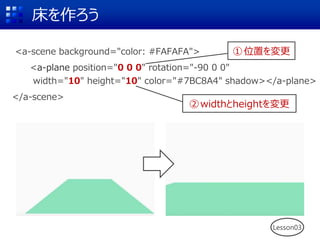 <a-scene background="color: #FAFAFA">
<a-plane position="0 0 0" rotation="-90 0 0"
width="10" height="10" color="#7BC8A4" shadow></a-plane>
</a-scene>
床を作ろう
Lesson03
①位置を変更
②widthとheightを変更
 