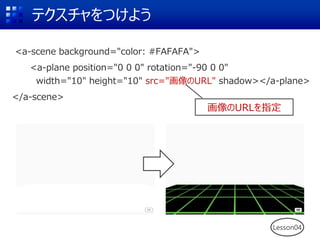 <a-scene background="color: #FAFAFA">
<a-plane position="0 0 0" rotation="-90 0 0"
width="10" height="10" src="画像のURL" shadow></a-plane>
</a-scene>
テクスチャをつけよう
Lesson04
画像のURLを指定
 