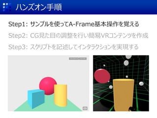 ハンズオン手順
Step1: サンプルを使ってA-Frame基本操作を覚える
Step2: CG見た目の調整を行い簡易VRコンテンツを作成
Step3: スクリプトを記述してインタラクションを実現する
 