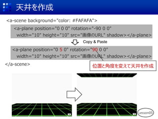 天井を作成
Copy & Paste
<a-scene background="color: #FAFAFA">
<a-plane position="0 0 0" rotation="-90 0 0"
width="10" height="10" src="画像のURL" shadow></a-plane>
<a-plane position="0 5 0" rotation="90 0 0"
width="10" height="10" src="画像のURL" shadow></a-plane>
</a-scene> 位置と角度を変えて天井を作成
Lesson05
 