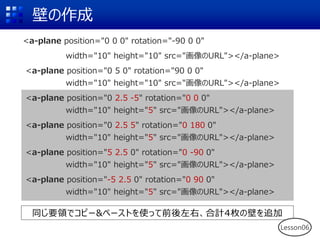 壁の作成
<a-plane position="0 0 0" rotation="-90 0 0"
width="10" height="10" src="画像のURL"></a-plane>
<a-plane position="0 5 0" rotation="90 0 0"
width="10" height="10" src="画像のURL"></a-plane>
<a-plane position="0 2.5 -5" rotation="0 0 0"
width="10" height="5" src="画像のURL"></a-plane>
<a-plane position="0 2.5 5" rotation="0 180 0"
width="10" height="5" src="画像のURL"></a-plane>
<a-plane position="5 2.5 0" rotation="0 -90 0"
width="10" height="5" src="画像のURL"></a-plane>
<a-plane position="-5 2.5 0" rotation="0 90 0"
width="10" height="5" src="画像のURL"></a-plane>
同じ要領でコピー&ペーストを使って前後左右、合計4枚の壁を追加
Lesson06
 