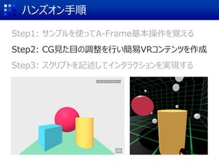 ハンズオン手順
Step1: サンプルを使ってA-Frame基本操作を覚える
Step2: CG見た目の調整を行い簡易VRコンテンツを作成
Step3: スクリプトを記述してインタラクションを実現する
 