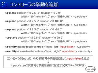 コントローラの挙動を追加
<a-plane position="0 2.5 -5" rotation="0 0 0"
width="10" height="10" src="画像のURL"> </a-plane>
<a-plane position="0 2.5 5" rotation="0 180 0"
width="10" height="10" src="画像のURL"> </a-plane>
<a-plane position="5 2.5 0" rotation="0 -90 0"
width="10" height="10" src="画像のURL"> </a-plane>
<a-plane position="-5 2.5 0" rotation="0 90 0"
width="10" height="10" src="画像のURL"> </a-plane>
<a-entity oculus-touch-controls="hand: left" input-listen> </a-entity>
<a-entity oculus-touch-controls="hand: right" input-listen> </a-entity>
コントローラのEntityに、ボタン操作時の挙動を記述したinput-listenを追加
↓
input-listenの具体的な挙動は独自に記述する(次のページで解説)
Lesson08
 