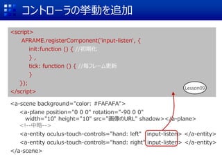 コントローラの挙動を追加
<script>
AFRAME.registerComponent('input-listen', {
init:function () { //初期化
} ,
tick: function () { //毎フレーム更新
}
});
</script>
<a-scene background="color: #FAFAFA">
<a-plane position="0 0 0" rotation="-90 0 0"
width="10" height="10" src="画像のURL" shadow></a-plane>
<!--中略-->
<a-entity oculus-touch-controls="hand: left" input-listen> </a-entity>
<a-entity oculus-touch-controls="hand: right" input-listen> </a-entity>
</a-scene>
Lesson09
 