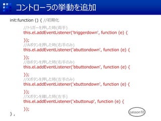 コントローラの挙動を追加
init:function () { //初期化
//トリガーを押した時(両手)
this.el.addEventListener('triggerdown', function (e) {
});
//Aボタンを押した時(右手のみ)
this.el.addEventListener('abuttondown', function (e) {
});
//Bボタンを押した時(右手のみ)
this.el.addEventListener('bbuttondown', function (e) {
});
//Xボタンを押した時(左手のみ)
this.el.addEventListener('xbuttondown', function (e) {
});
//Xボタンを離した時(左手)
this.el.addEventListener('xbuttonup', function (e) {
});
} , Lesson10
 