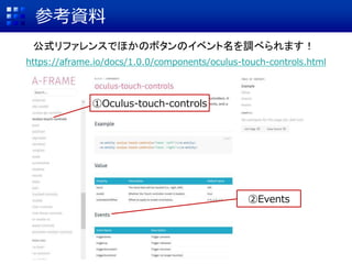 参考資料
https://aframe.io/docs/1.0.0/components/oculus-touch-controls.html
①Oculus-touch-controls
②Events
公式リファレンスでほかのボタンのイベント名を調べられます！
 