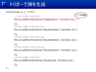 トリガーで弾を生成
init:function () { //初期化
//トリガーを押した時(両手)
this.el.addEventListener('triggerdown', function (e) {
});
//Aボタンを押した時(右手のみ)
this.el.addEventListener('abuttondown', function (e) {
});
//Bボタンを押した時(右手のみ)
this.el.addEventListener('bbuttondown', function (e) {
});
//Xボタンを押した時(左手のみ)
this.el.addEventListener('xbuttondown', function (e) {
});
//Xボタンを離した時(左手)
this.el.addEventListener('xbuttonup', function (e) {
});
} ,
ここを編集
 