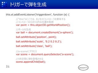トリガーで弾を生成
this.el.addEventListener('triggerdown', function (e) {
//"this"はここでは、右/左のコントローラを意味する
//コントローラの3次元的な位置を取得
var point = this.object3D.getWorldPosition();
//ボールを生成
var ball = document.createElement('a-sphere');
ball.setAttribute('position', point);
ball.setAttribute('scale', '0.2 0.2 0.2');
ball.setAttribute('class', 'ball');
//a-sceneにアクセス
var scene = document.querySelector('a-scene');
//VR空間に弾を登場させる
scene.appendChild(ball);
}); Lesson11
 