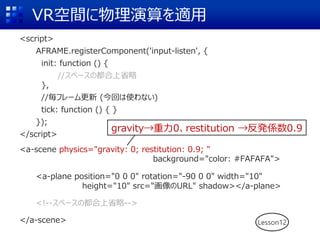 VR空間に物理演算を適用
<script>
AFRAME.registerComponent('input-listen', {
init: function () {
//スペースの都合上省略
},
//毎フレーム更新 (今回は使わない)
tick: function () { }
});
</script>
<a-scene background="color: #FAFAFA">
<a-plane position="0 0 0" rotation="-90 0 0" width="10"
height="10" src="画像のURL" shadow></a-plane>
<!--スペースの都合上省略-->
</a-scene> Lesson12
<a-scene physics="gravity: 0; restitution: 0.9; "
background="color: #FAFAFA">
gravity→重力0、restitution →反発係数0.9
 