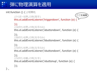 弾に物理演算を適用
init:function () { //初期化
//トリガーを押した時(両手)
this.el.addEventListener('triggerdown', function (e) {
});
//Aボタンを押した時(右手のみ)
this.el.addEventListener('abuttondown', function (e) {
});
//Bボタンを押した時(右手のみ)
this.el.addEventListener('bbuttondown', function (e) {
});
//Xボタンを押した時(左手のみ)
this.el.addEventListener('xbuttondown', function (e) {
});
//Xボタンを離した時(左手)
this.el.addEventListener('xbuttonup', function (e) {
});
} ,
ここを編集
 