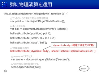 弾に物理演算を適用
this.el.addEventListener('triggerdown', function (e) {
//コントローラの3次元的な位置を取得
var point = this.object3D.getWorldPosition();
//ボールを生成
var ball = document.createElement('a-sphere');
ball.setAttribute('position', point);
ball.setAttribute('scale', '0.2 0.2 0.2');
ball.setAttribute('class', 'ball');
//物理演算を適用
ball.setAttribute('dynamic-body', 'shape: sphere; sphereRadius:0.2; ');
//a-sceneにアクセス
var scene = document.querySelector('a-scene');
//VR空間に弾を登場させる
scene.appendChild(ball);
});
Lesson12
dynamic-body→物理干渉を受けて動く
 