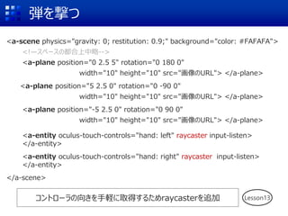 弾を撃つ
<a-scene physics="gravity: 0; restitution: 0.9;" background="color: #FAFAFA">
<!—スペースの都合上中略-->
<a-plane position="0 2.5 5" rotation="0 180 0"
width="10" height="10" src="画像のURL"> </a-plane>
<a-plane position="5 2.5 0" rotation="0 -90 0"
width="10" height="10" src="画像のURL"> </a-plane>
<a-plane position="-5 2.5 0" rotation="0 90 0"
width="10" height="10" src="画像のURL"> </a-plane>
<a-entity oculus-touch-controls="hand: left" raycaster input-listen>
</a-entity>
<a-entity oculus-touch-controls="hand: right" raycaster input-listen>
</a-entity>
</a-scene>
コントローラの向きを手軽に取得するためraycasterを追加 Lesson13
 