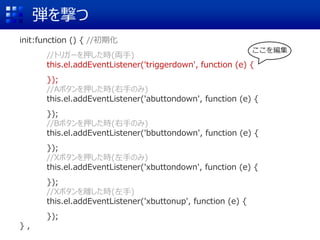 弾を撃つ
init:function () { //初期化
//トリガーを押した時(両手)
this.el.addEventListener('triggerdown', function (e) {
});
//Aボタンを押した時(右手のみ)
this.el.addEventListener('abuttondown', function (e) {
});
//Bボタンを押した時(右手のみ)
this.el.addEventListener('bbuttondown', function (e) {
});
//Xボタンを押した時(左手のみ)
this.el.addEventListener('xbuttondown', function (e) {
});
//Xボタンを離した時(左手)
this.el.addEventListener('xbuttonup', function (e) {
});
} ,
ここを編集
 