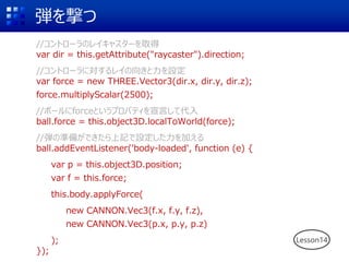 弾を撃つ
//コントローラのレイキャスターを取得
var dir = this.getAttribute("raycaster").direction;
//コントローラに対するレイの向きと力を設定
var force = new THREE.Vector3(dir.x, dir.y, dir.z);
force.multiplyScalar(2500);
//ボールにforceというプロパティを宣言して代入
ball.force = this.object3D.localToWorld(force);
//弾の準備ができたら上記で設定した力を加える
ball.addEventListener('body-loaded', function (e) {
var p = this.object3D.position;
var f = this.force;
this.body.applyForce(
new CANNON.Vec3(f.x, f.y, f.z),
new CANNON.Vec3(p.x, p.y, p.z)
);
});
Lesson14
 