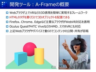 開発ツール：A-Frameの概要
 Webブラウザ上でVRなどの3D表現を簡単に実現するフレームワーク
 HTMLのタグを書くだけで3Dオブジェクトを配置できる
 Firefox、Chrome、Edgeなど主要なブラウザがWebVR対応を表明
 Oculus QuestやHTC ViveなどのHMD、スマホVRにも対応
 上記Webブラウザやデバイスで動くのでコンテンツの公開・共有が容易
 