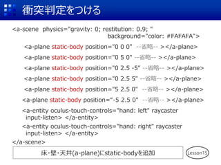 衝突判定をつける
<a-scene physics="gravity: 0; restitution: 0.9; "
background="color: #FAFAFA">
<a-plane static-body position="0 0 0" --省略-- ></a-plane>
<a-plane static-body position="0 5 0" --省略-- ></a-plane>
<a-plane static-body position="0 2.5 -5" --省略-- ></a-plane>
<a-plane static-body position="0 2.5 5" --省略-- ></a-plane>
<a-plane static-body position="5 2.5 0" --省略-- ></a-plane>
<a-plane static-body position=“-5 2.5 0" --省略-- ></a-plane>
<a-entity oculus-touch-controls="hand: left" raycaster
input-listen> </a-entity>
<a-entity oculus-touch-controls="hand: right" raycaster
input-listen> </a-entity>
</a-scene>
Lesson15床・壁・天井(a-plane)にstatic-bodyを追加
 
