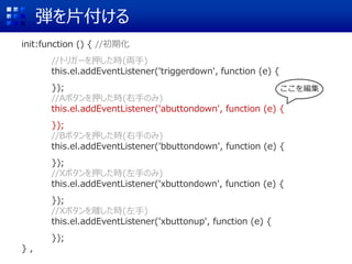 弾を片付ける
init:function () { //初期化
//トリガーを押した時(両手)
this.el.addEventListener('triggerdown', function (e) {
});
//Aボタンを押した時(右手のみ)
this.el.addEventListener('abuttondown', function (e) {
});
//Bボタンを押した時(右手のみ)
this.el.addEventListener('bbuttondown', function (e) {
});
//Xボタンを押した時(左手のみ)
this.el.addEventListener('xbuttondown', function (e) {
});
//Xボタンを離した時(左手)
this.el.addEventListener('xbuttonup', function (e) {
});
} ,
ここを編集
 