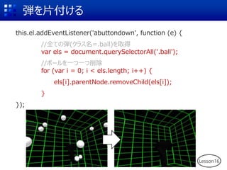 弾を片付ける
this.el.addEventListener('abuttondown', function (e) {
//全ての弾(クラス名=.ball)を取得
var els = document.querySelectorAll('.ball');
//ボールを一つ一つ削除
for (var i = 0; i < els.length; i++) {
els[i].parentNode.removeChild(els[i]);
}
});
Lesson16
 