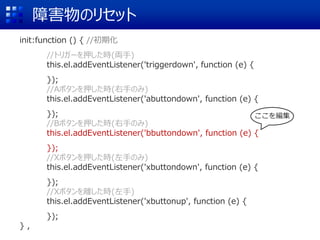 障害物のリセット
init:function () { //初期化
//トリガーを押した時(両手)
this.el.addEventListener('triggerdown', function (e) {
});
//Aボタンを押した時(右手のみ)
this.el.addEventListener('abuttondown', function (e) {
});
//Bボタンを押した時(右手のみ)
this.el.addEventListener('bbuttondown', function (e) {
});
//Xボタンを押した時(左手のみ)
this.el.addEventListener('xbuttondown', function (e) {
});
//Xボタンを離した時(左手)
this.el.addEventListener('xbuttonup', function (e) {
});
} ,
ここを編集
 