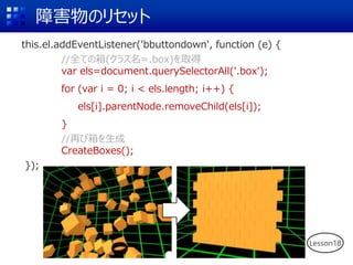 障害物のリセット
this.el.addEventListener('bbuttondown', function (e) {
//全ての箱(クラス名=.box)を取得
var els=document.querySelectorAll('.box');
for (var i = 0; i < els.length; i++) {
els[i].parentNode.removeChild(els[i]);
}
//再び箱を生成
CreateBoxes();
});
Lesson18
 
