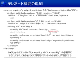 テレポート機能の追加
<a-scene physics="gravity: 0; restitution: 0.9;" background="color:#FAFAFA">
<a-plane static-body position= "0 0 0" rotation="-90 0 0"
width= "10" height=" 10" src="画像のURL" shadow></a-plane>
中略
<a-plane static-body position="-5 2.5 0" rotation="0 90 0"
width="10" height="5" src="画像のURL " shadow></a-plane>
<a-entity id="cameraRig">
<a-entity id="head" camera></a-entity>
<!--コントローラ-->
<a-entity oculus-touch-controls="hand: left" raycaster input-listen>
</a-entity>
<a-entity oculus-touch-controls="hand: right" raycaster input-listen>
</a-entity>
</a-entity>
</a-scene>
カメラと左右のコントローラを<a-entity id="cameraRig">の子要素に
することにより、これらをまとめて目的地にテレポートさせることが可能になる
次はここをいじる
 
