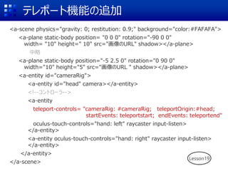 テレポート機能の追加
<a-scene physics="gravity: 0; restitution: 0.9;" background="color:#FAFAFA">
<a-plane static-body position= "0 0 0" rotation="-90 0 0"
width= "10" height=" 10" src="画像のURL" shadow></a-plane>
中略
<a-plane static-body position="-5 2.5 0" rotation="0 90 0"
width="10" height="5" src="画像のURL " shadow></a-plane>
<a-entity id="cameraRig">
<a-entity id="head" camera></a-entity>
<!--コントローラ-->
<a-entity
teleport-controls= "cameraRig: #cameraRig; teleportOrigin:#head;
startEvents: teleportstart; endEvents: teleportend"
oculus-touch-controls="hand: left" raycaster input-listen>
</a-entity>
<a-entity oculus-touch-controls="hand: right" raycaster input-listen>
</a-entity>
</a-entity>
</a-scene>
Lesson19
 