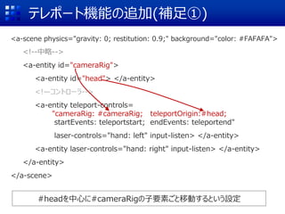 テレポート機能の追加(補足①)
<a-scene physics="gravity: 0; restitution: 0.9;" background="color: #FAFAFA">
<!--中略-->
<a-entity id="cameraRig">
<a-entity id="head"> </a-entity>
<!—コントローラ-->
<a-entity teleport-controls=
"cameraRig: #cameraRig; teleportOrigin:#head;
startEvents: teleportstart; endEvents: teleportend"
laser-controls="hand: left" input-listen> </a-entity>
<a-entity laser-controls="hand: right" input-listen> </a-entity>
</a-entity>
</a-scene>
#headを中心に#cameraRigの子要素ごと移動するという設定
 