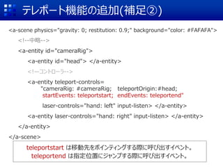テレポート機能の追加(補足②)
teleportstart は移動先をポインティングする際に呼び出すイベント。
teleportend は指定位置にジャンプする際に呼び出すイベント。
<a-scene physics="gravity: 0; restitution: 0.9;" background="color: #FAFAFA">
<!--中略-->
<a-entity id="cameraRig">
<a-entity id="head"> </a-entity>
<!—コントローラ-->
<a-entity teleport-controls=
"cameraRig: #cameraRig; teleportOrigin:#head;
startEvents: teleportstart; endEvents: teleportend"
laser-controls="hand: left" input-listen> </a-entity>
<a-entity laser-controls="hand: right" input-listen> </a-entity>
</a-entity>
</a-scene>
 