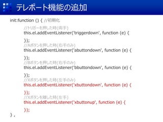 テレポート機能の追加
init:function () { //初期化
//トリガーを押した時(両手)
this.el.addEventListener('triggerdown', function (e) {
});
//Aボタンを押した時(右手のみ)
this.el.addEventListener('abuttondown', function (e) {
});
//Bボタンを押した時(右手のみ)
this.el.addEventListener('bbuttondown', function (e) {
});
//Xボタンを押した時(左手のみ)
this.el.addEventListener('xbuttondown', function (e) {
});
//Xボタンを離した時(左手)
this.el.addEventListener('xbuttonup', function (e) {
});
} ,
 