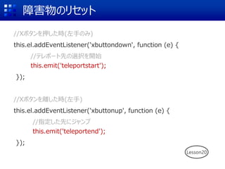 障害物のリセット
//Xボタンを押した時(左手のみ)
this.el.addEventListener('xbuttondown', function (e) {
//テレポート先の選択を開始
this.emit('teleportstart');
});
//Xボタンを離した時(左手)
this.el.addEventListener('xbuttonup', function (e) {
//指定した先にジャンプ
this.emit('teleportend');
});
Lesson20
 