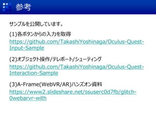 参考
サンプルを公開しています。
(1)各ボタンからの入力を取得
https://github.com/TakashiYoshinaga/Oculus-Quest-
Input-Sample
(2)オブジェクト操作/テレポート/シューティング
https://github.com/TakashiYoshinaga/Oculus-Quest-
Interaction-Sample
(3)A-Frame(WebVR/AR)ハンズオン資料
https://www2.slideshare.net/ssuserc0d7fb/glitch-
0webarvr-with
 
