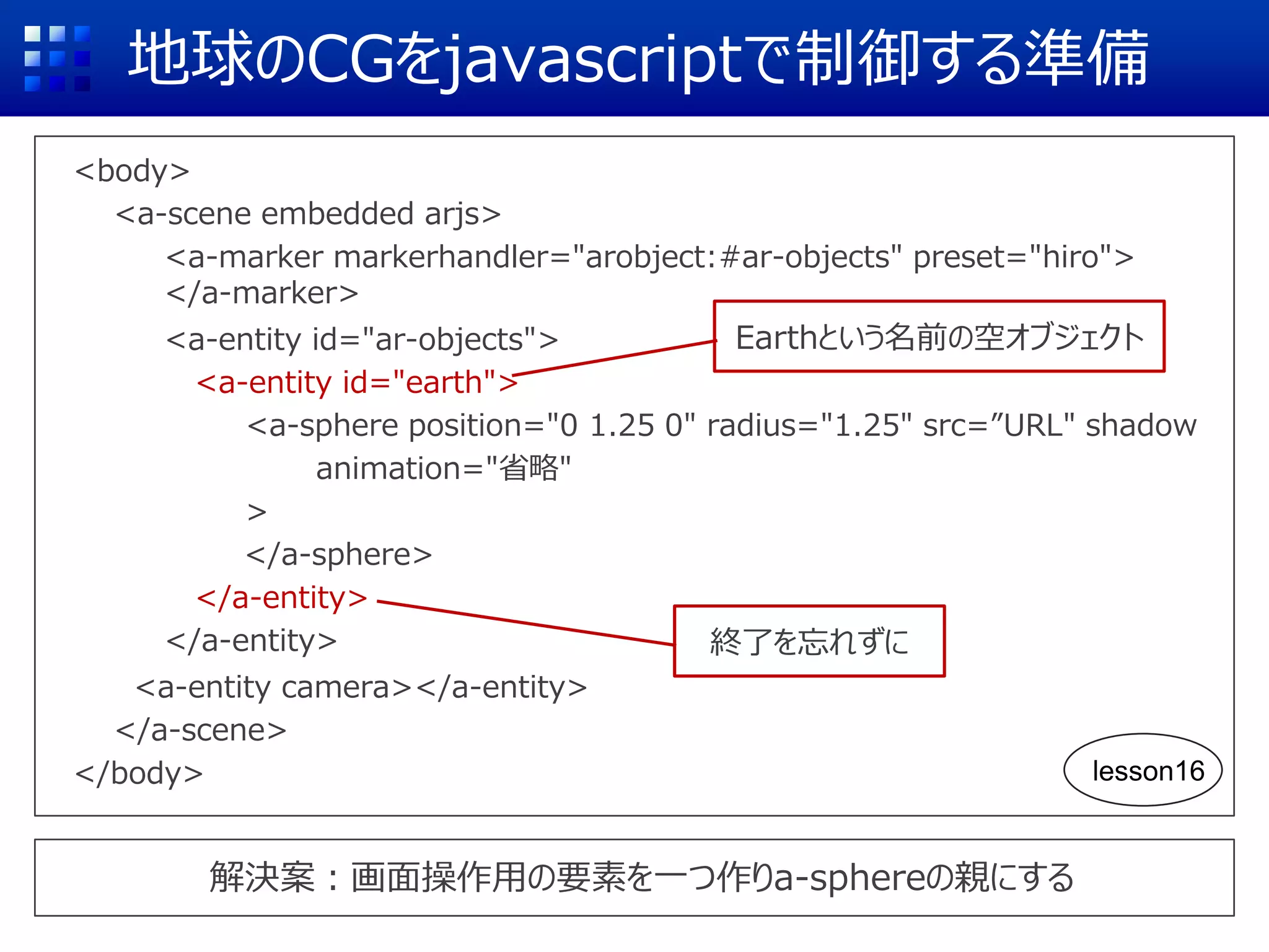 地球のCGをjavascriptで制御する準備
<body>
<a-scene embedded arjs>
<a-marker markerhandler="arobject:#ar-objects" preset="hiro">
</a-marker>
<a-entity id="ar-objects">
<a-entity id="earth">
<a-sphere position="0 1.25 0" radius="1.25" src=”URL" shadow
animation="省略"
>
</a-sphere>
</a-entity>
</a-entity>
<a-entity camera></a-entity>
</a-scene>
</body>
解決案：画面操作用の要素を一つ作りa-sphereの親にする
終了を忘れずに
Earthという名前の空オブジェクト
lesson16
 