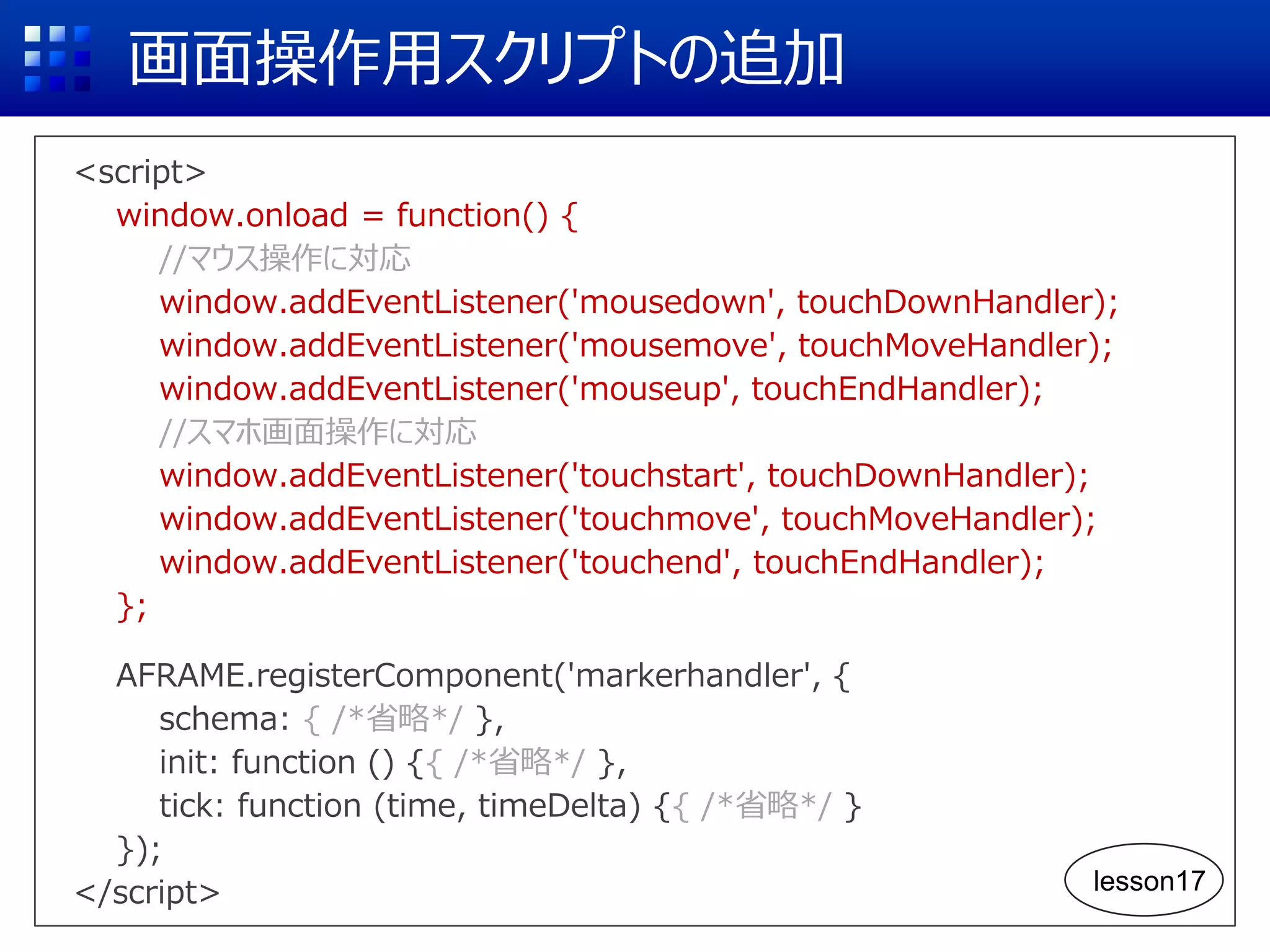 画面操作用スクリプトの追加
<script>
window.onload = function() {
//マウス操作に対応
window.addEventListener('mousedown', touchDownHandler);
window.addEventListener('mousemove', touchMoveHandler);
window.addEventListener('mouseup', touchEndHandler);
//スマホ画面操作に対応
window.addEventListener('touchstart', touchDownHandler);
window.addEventListener('touchmove', touchMoveHandler);
window.addEventListener('touchend', touchEndHandler);
};
AFRAME.registerComponent('markerhandler', {
schema: { /*省略*/ },
init: function () {{ /*省略*/ },
tick: function (time, timeDelta) {{ /*省略*/ }
});
</script> lesson17
 
