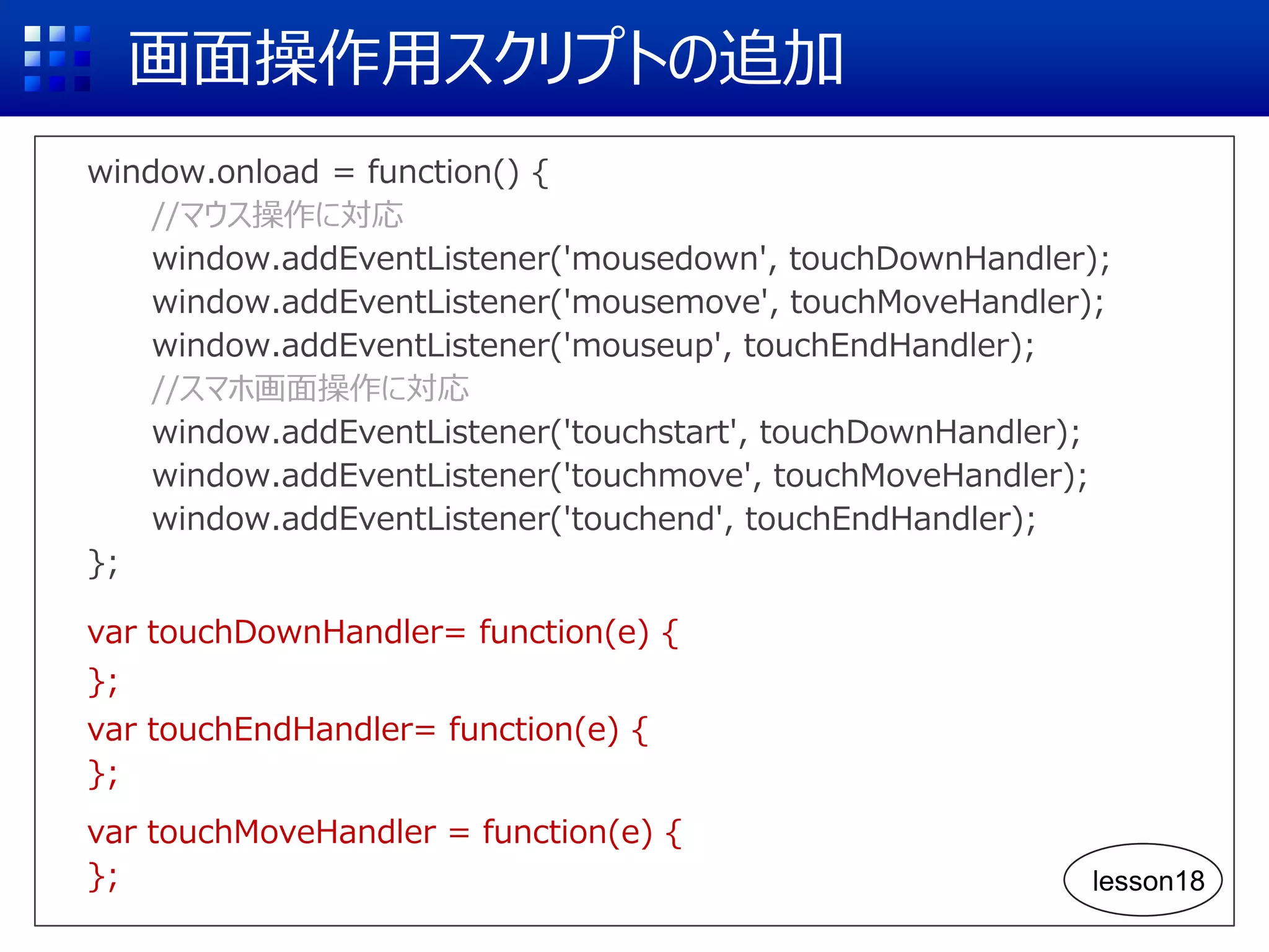 画面操作用スクリプトの追加
window.onload = function() {
//マウス操作に対応
window.addEventListener('mousedown', touchDownHandler);
window.addEventListener('mousemove', touchMoveHandler);
window.addEventListener('mouseup', touchEndHandler);
//スマホ画面操作に対応
window.addEventListener('touchstart', touchDownHandler);
window.addEventListener('touchmove', touchMoveHandler);
window.addEventListener('touchend', touchEndHandler);
};
var touchDownHandler= function(e) {
};
var touchEndHandler= function(e) {
};
var touchMoveHandler = function(e) {
}; lesson18
 
