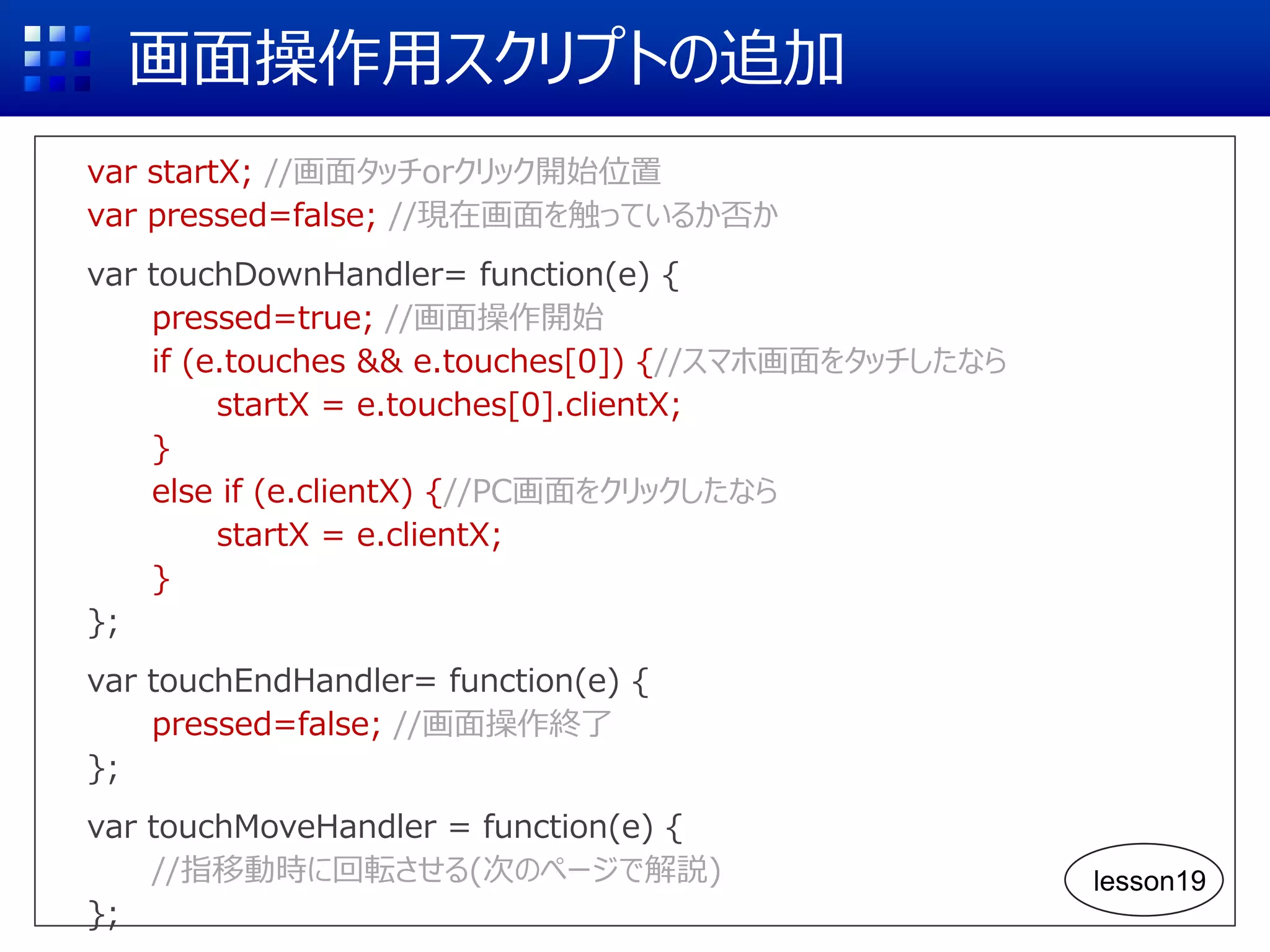 画面操作用スクリプトの追加
var startX; //画面タッチorクリック開始位置
var pressed=false; //現在画面を触っているか否か
var touchDownHandler= function(e) {
pressed=true; //画面操作開始
if (e.touches && e.touches[0]) {//スマホ画面をタッチしたなら
startX = e.touches[0].clientX;
}
else if (e.clientX) {//PC画面をクリックしたなら
startX = e.clientX;
}
};
var touchEndHandler= function(e) {
pressed=false; //画面操作終了
};
var touchMoveHandler = function(e) {
//指移動時に回転させる(次のページで解説)
};
lesson19
 