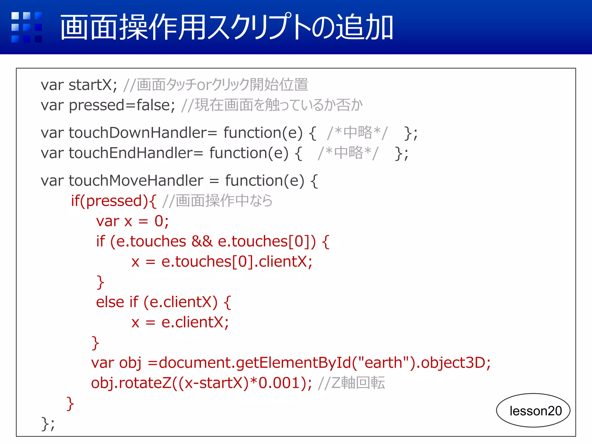 画面操作用スクリプトの追加
var startX; //画面タッチorクリック開始位置
var pressed=false; //現在画面を触っているか否か
var touchDownHandler= function(e) { /*中略*/ };
var touchEndHandler= function(e) { /*中略*/ };
var touchMoveHandler = function(e) {
if(pressed){ //画面操作中なら
var x = 0;
if (e.touches && e.touches[0]) {
x = e.touches[0].clientX;
}
else if (e.clientX) {
x = e.clientX;
}
var obj =document.getElementById("earth").object3D;
obj.rotateZ((x-startX)*0.001); //Z軸回転
}
};
lesson20
 