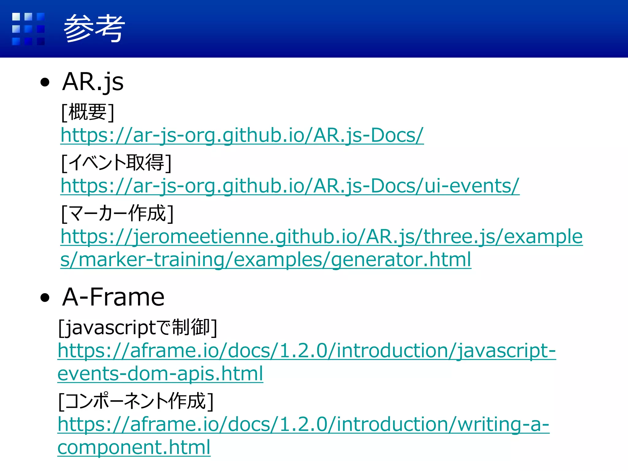 参考
• AR.js
[概要]
https://ar-js-org.github.io/AR.js-Docs/
[イベント取得]
https://ar-js-org.github.io/AR.js-Docs/ui-events/
[マーカー作成]
https://jeromeetienne.github.io/AR.js/three.js/example
s/marker-training/examples/generator.html
• A-Frame
[javascriptで制御]
https://aframe.io/docs/1.2.0/introduction/javascript-
events-dom-apis.html
[コンポーネント作成]
https://aframe.io/docs/1.2.0/introduction/writing-a-
component.html
 