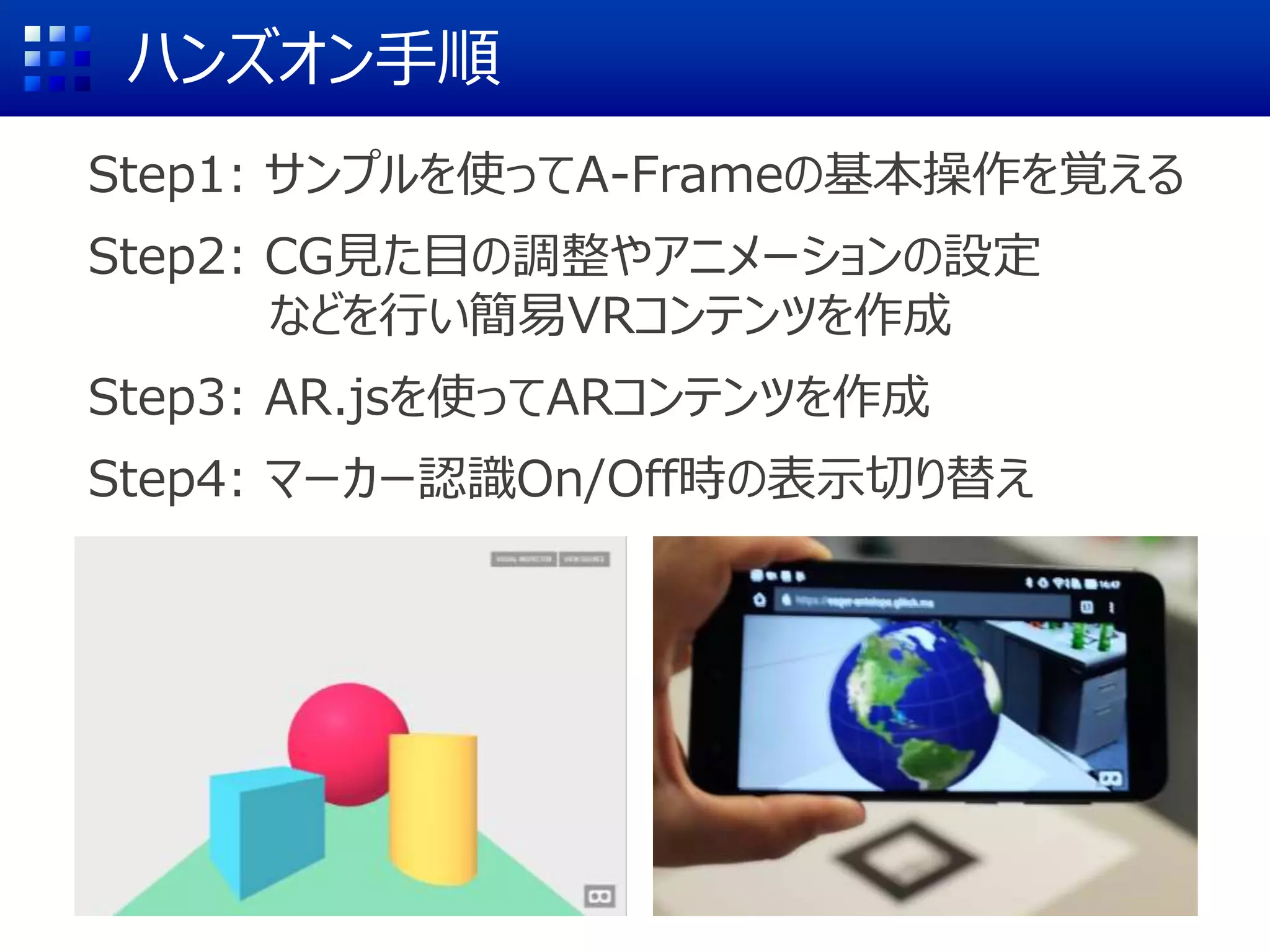 ハンズオン手順
Step1: サンプルを使ってA-Frameの基本操作を覚える
Step2: CG見た目の調整やアニメーションの設定
などを行い簡易VRコンテンツを作成
Step3: AR.jsを使ってARコンテンツを作成
Step4: マーカー認識On/Off時の表示切り替え
 