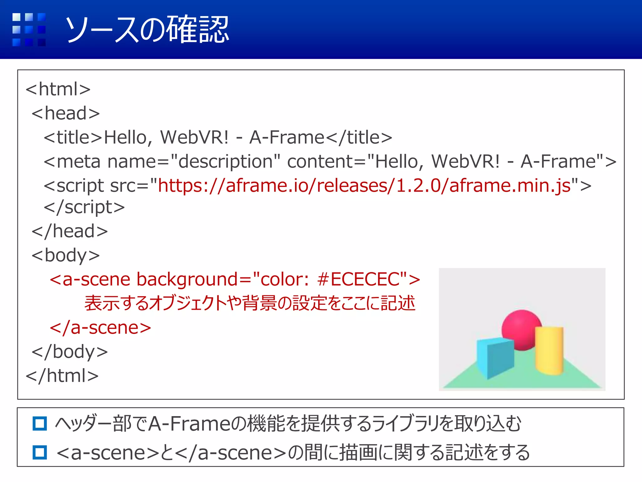 ソースの確認
<html>
<head>
<title>Hello, WebVR! - A-Frame</title>
<meta name="description" content="Hello, WebVR! - A-Frame">
<script src="https://aframe.io/releases/1.2.0/aframe.min.js">
</script>
</head>
<body>
<a-scene background="color: #ECECEC">
表示するオブジェクトや背景の設定をここに記述
</a-scene>
</body>
</html>
 ヘッダー部でA-Frameの機能を提供するライブラリを取り込む
 <a-scene>と</a-scene>の間に描画に関する記述をする
 