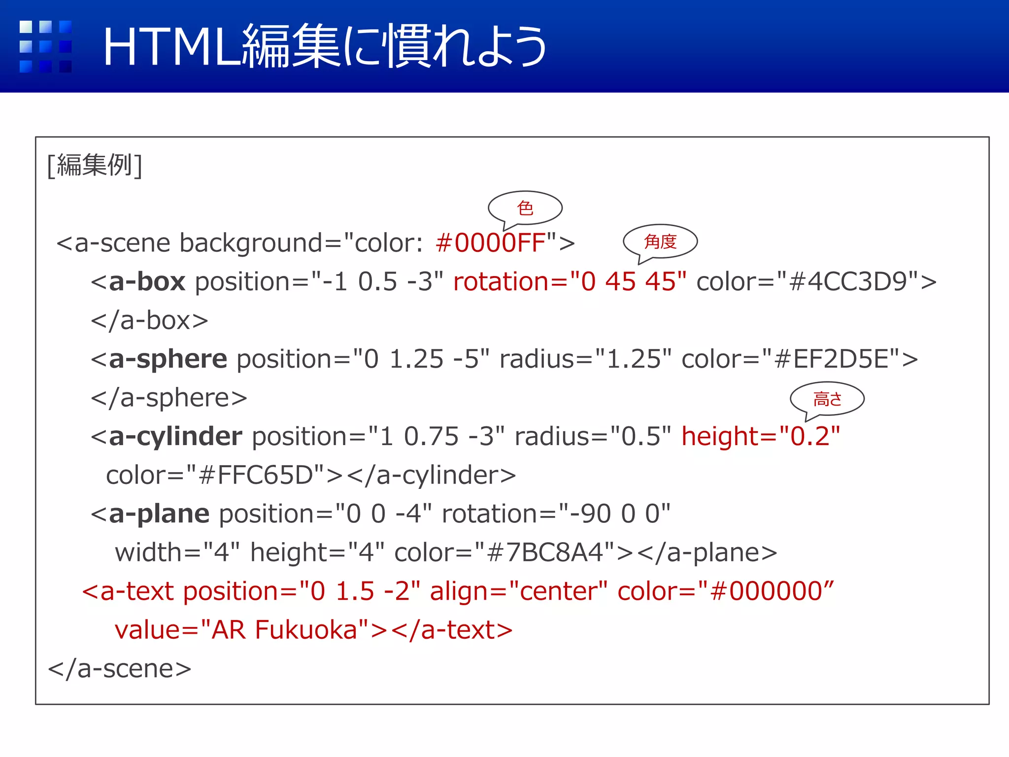 [編集例]
<a-scene background="color: #0000FF">
<a-box position="-1 0.5 -3" rotation="0 45 45" color="#4CC3D9">
</a-box>
<a-sphere position="0 1.25 -5" radius="1.25" color="#EF2D5E">
</a-sphere>
<a-cylinder position="1 0.75 -3" radius="0.5" height="0.2"
color="#FFC65D"></a-cylinder>
<a-plane position="0 0 -4" rotation="-90 0 0"
width="4" height="4" color="#7BC8A4"></a-plane>
<a-text position="0 1.5 -2" align="center" color="#000000”
value="AR Fukuoka"></a-text>
</a-scene>
HTML編集に慣れよう
角度
高さ
色
 