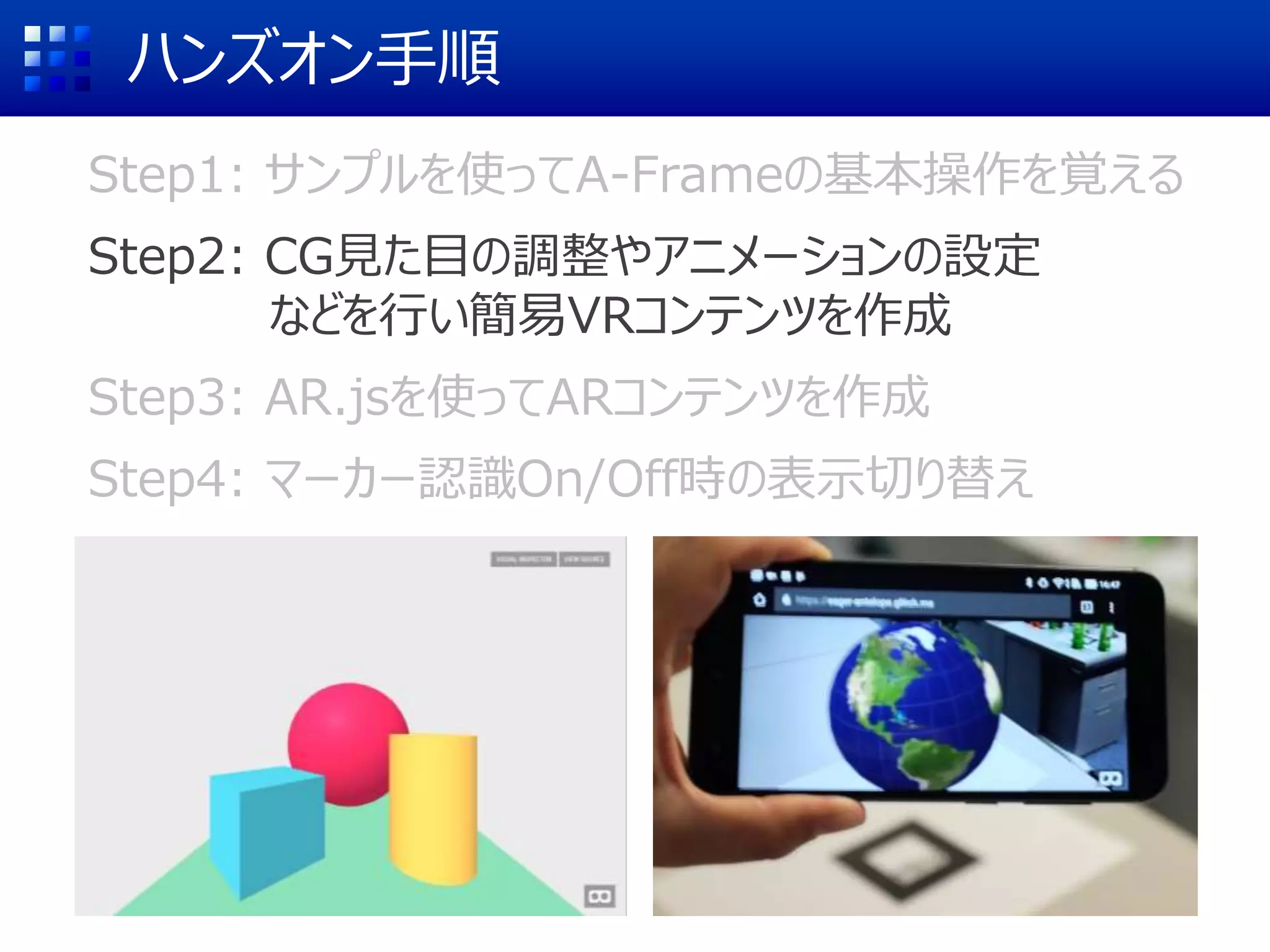 ハンズオン手順
Step1: サンプルを使ってA-Frameの基本操作を覚える
Step2: CG見た目の調整やアニメーションの設定
などを行い簡易VRコンテンツを作成
Step3: AR.jsを使ってARコンテンツを作成
Step4: マーカー認識On/Off時の表示切り替え
 