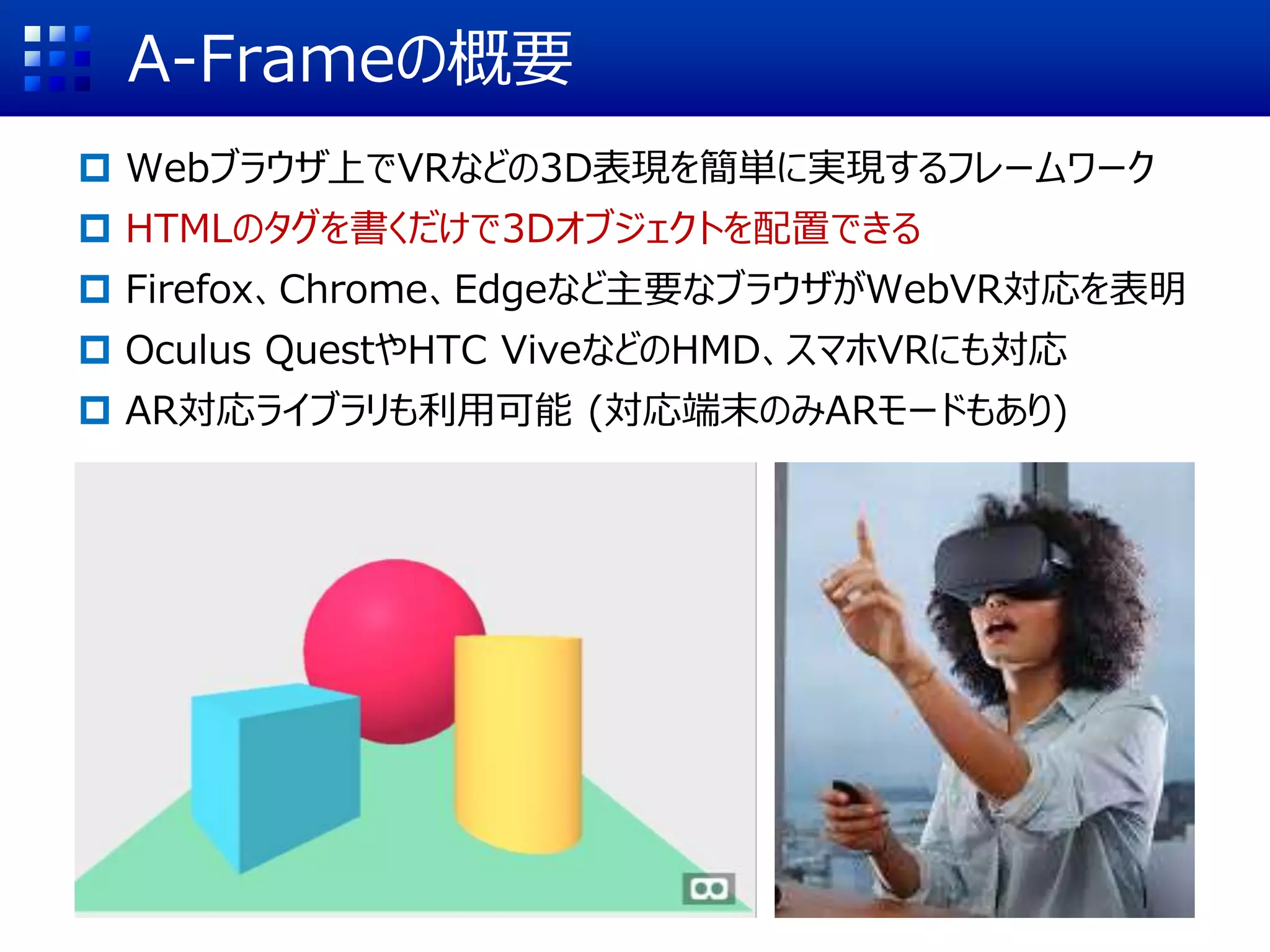 A-Frameの概要
 Webブラウザ上でVRなどの3D表現を簡単に実現するフレームワーク
 HTMLのタグを書くだけで3Dオブジェクトを配置できる
 Firefox、Chrome、Edgeなど主要なブラウザがWebVR対応を表明
 Oculus QuestやHTC ViveなどのHMD、スマホVRにも対応
 AR対応ライブラリも利用可能 (対応端末のみARモードもあり)
 