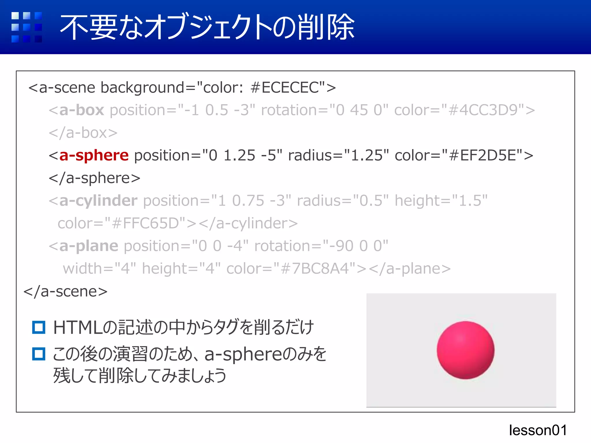 <a-scene background="color: #ECECEC">
<a-box position="-1 0.5 -3" rotation="0 45 0" color="#4CC3D9">
</a-box>
<a-sphere position="0 1.25 -5" radius="1.25" color="#EF2D5E">
</a-sphere>
<a-cylinder position="1 0.75 -3" radius="0.5" height="1.5"
color="#FFC65D"></a-cylinder>
<a-plane position="0 0 -4" rotation="-90 0 0"
width="4" height="4" color="#7BC8A4"></a-plane>
</a-scene>
不要なオブジェクトの削除
 HTMLの記述の中からタグを削るだけ
 この後の演習のため、a-sphereのみを
残して削除してみましょう
<a-box position="-1 0.5 -3" rotation="0 45 0" color="#4CC3D9">
</a-box>
<a-sphere position="0 1.25 -5" radius="1.25" color="#EF2D5E">
</a-sphere>
<a-cylinder position="1 0.75 -3" radius="0.5" height="1.5"
color="#FFC65D"></a-cylinder>
<a-plane position="0 0 -4" rotation="-90 0 0"
width="4" height="4" color="#7BC8A4"></a-plane>
lesson01
 