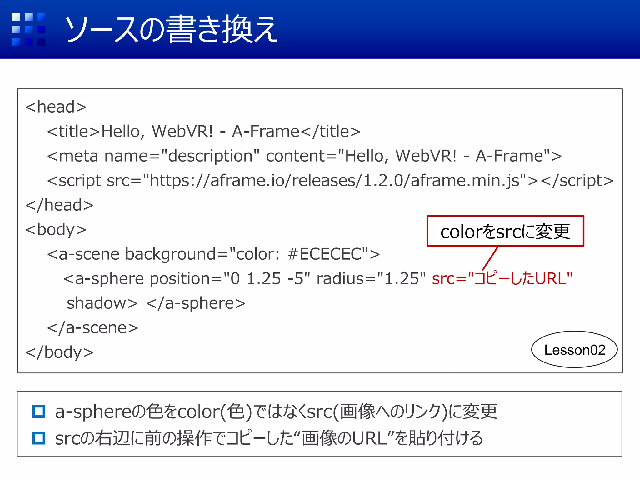 ソースの書き換え
<head>
<title>Hello, WebVR! - A-Frame</title>
<meta name="description" content="Hello, WebVR! - A-Frame">
<script src="https://aframe.io/releases/1.2.0/aframe.min.js"></script>
</head>
<body>
<a-scene background="color: #ECECEC">
<a-sphere position="0 1.25 -5" radius="1.25" src="コピーしたURL"
shadow> </a-sphere>
</a-scene>
</body>
 a-sphereの色をcolor(色)ではなくsrc(画像へのリンク)に変更
 srcの右辺に前の操作でコピーした“画像のURL”を貼り付ける
colorをsrcに変更
Lesson02
 