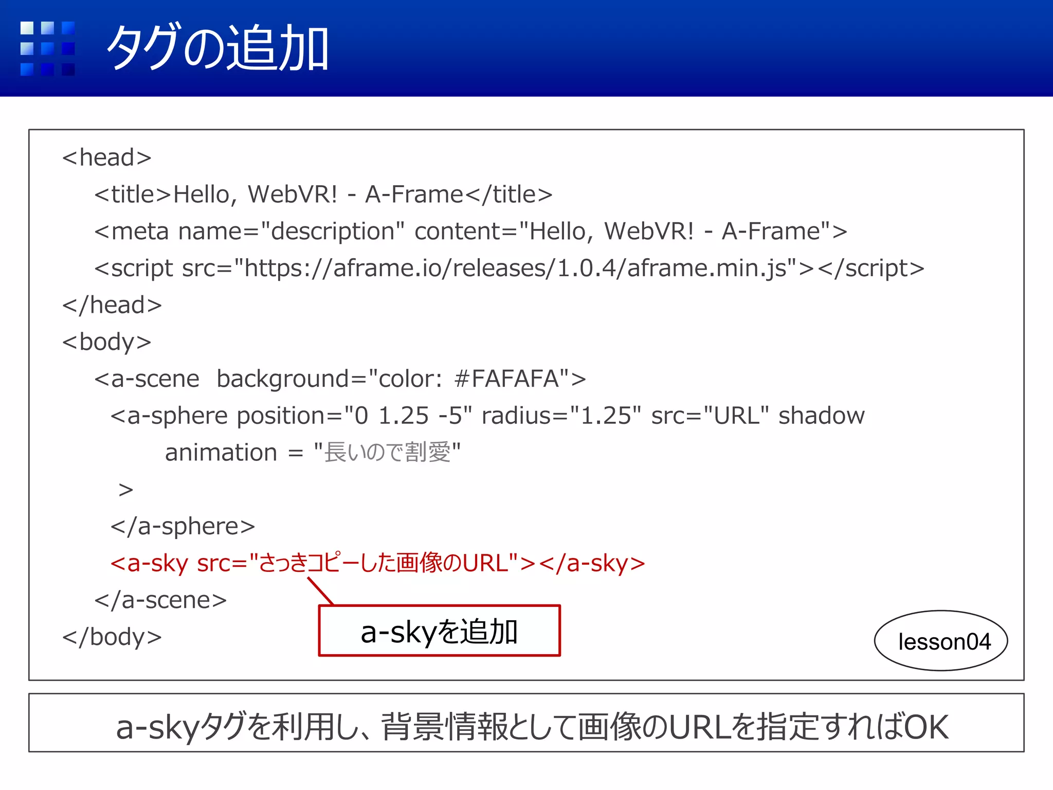 タグの追加
<head>
<title>Hello, WebVR! - A-Frame</title>
<meta name="description" content="Hello, WebVR! - A-Frame">
<script src="https://aframe.io/releases/1.0.4/aframe.min.js"></script>
</head>
<body>
<a-scene background="color: #FAFAFA">
<a-sphere position="0 1.25 -5" radius="1.25" src="URL" shadow
animation = "長いので割愛"
>
</a-sphere>
<a-sky src="さっきコピーした画像のURL"></a-sky>
</a-scene>
</body>
a-skyタグを利用し、背景情報として画像のURLを指定すればOK
a-skyを追加 lesson04
 