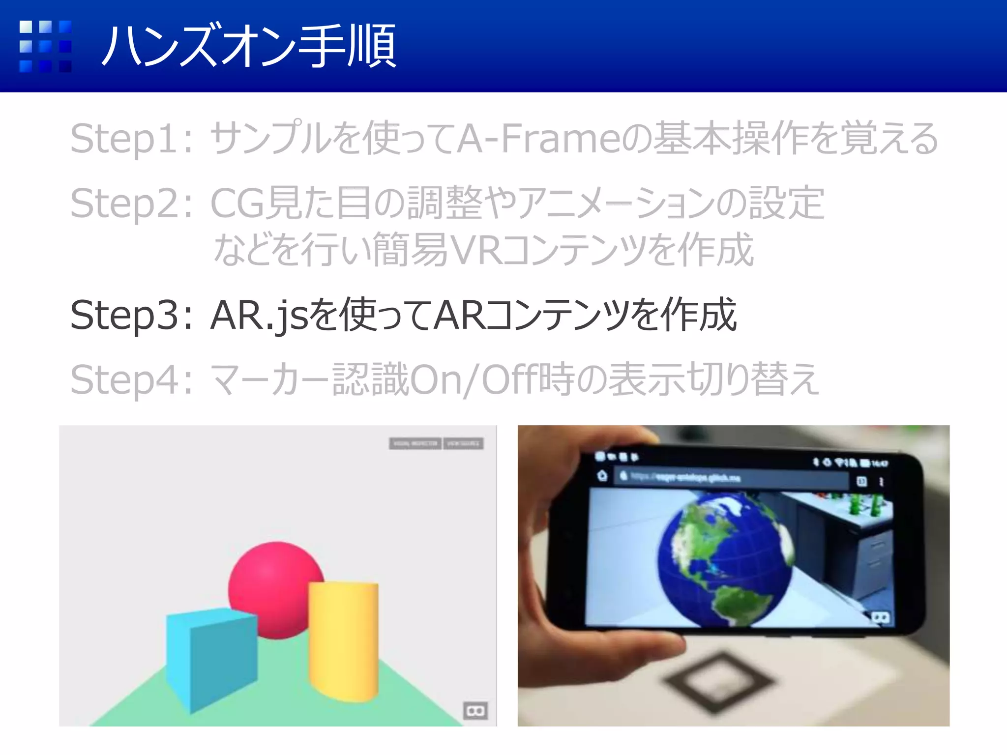 ハンズオン手順
Step1: サンプルを使ってA-Frameの基本操作を覚える
Step2: CG見た目の調整やアニメーションの設定
などを行い簡易VRコンテンツを作成
Step3: AR.jsを使ってARコンテンツを作成
Step4: マーカー認識On/Off時の表示切り替え
 
