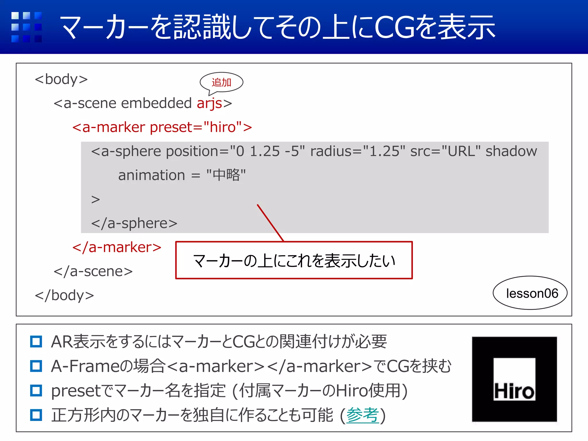 マーカーを認識してその上にCGを表示
<body>
<a-scene embedded arjs>
<a-marker preset="hiro">
<a-sphere position="0 1.25 -5" radius="1.25" src="URL" shadow
animation = "中略"
>
</a-sphere>
</a-marker>
</a-scene>
</body>
 AR表示をするにはマーカーとCGとの関連付けが必要
 A-Frameの場合<a-marker></a-marker>でCGを挟む
 presetでマーカー名を指定 (付属マーカーのHiro使用)
 正方形内のマーカーを独自に作ることも可能 (参考)
マーカーの上にこれを表示したい
追加
lesson06
 