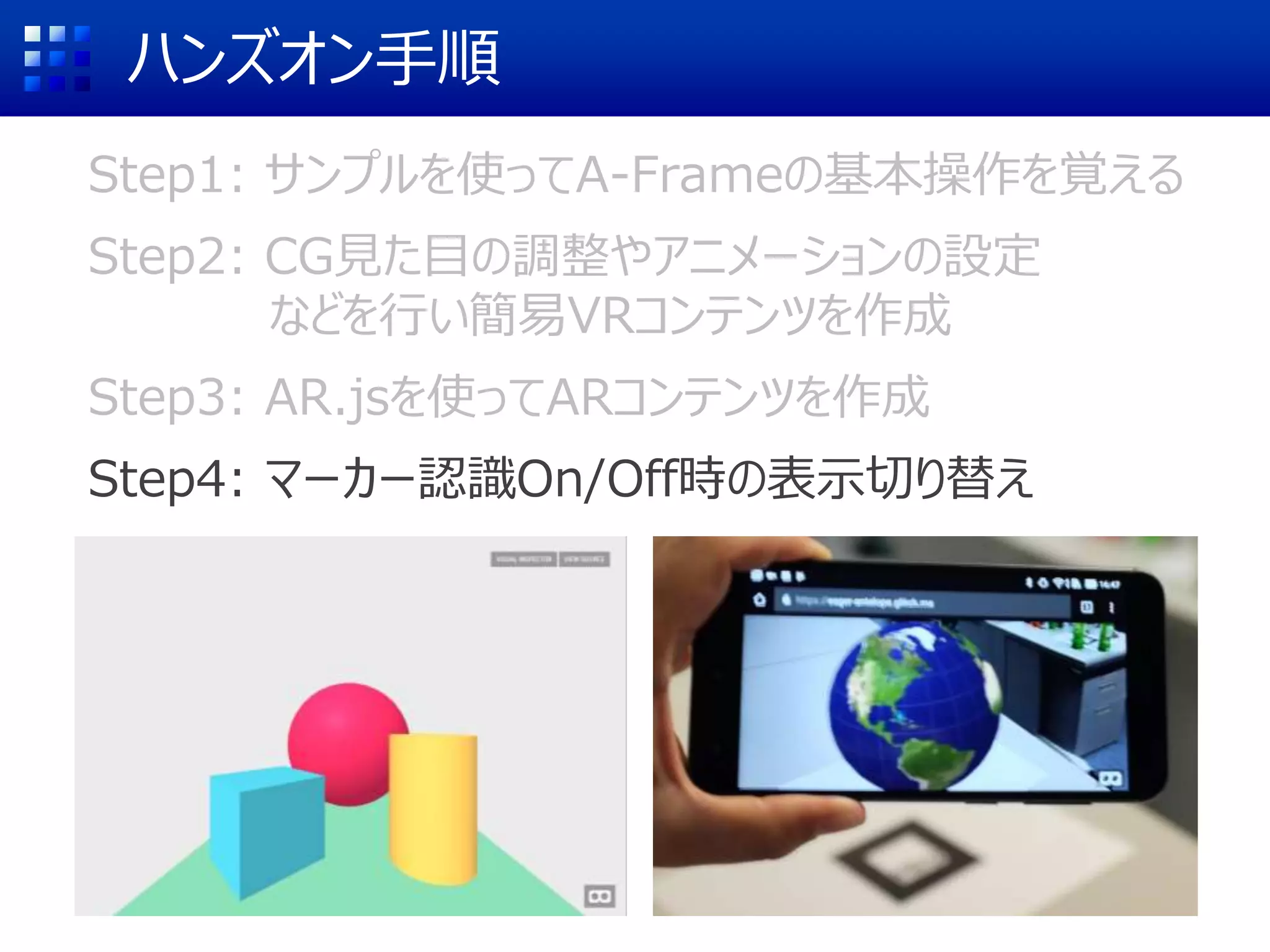ハンズオン手順
Step1: サンプルを使ってA-Frameの基本操作を覚える
Step2: CG見た目の調整やアニメーションの設定
などを行い簡易VRコンテンツを作成
Step3: AR.jsを使ってARコンテンツを作成
Step4: マーカー認識On/Off時の表示切り替え
 