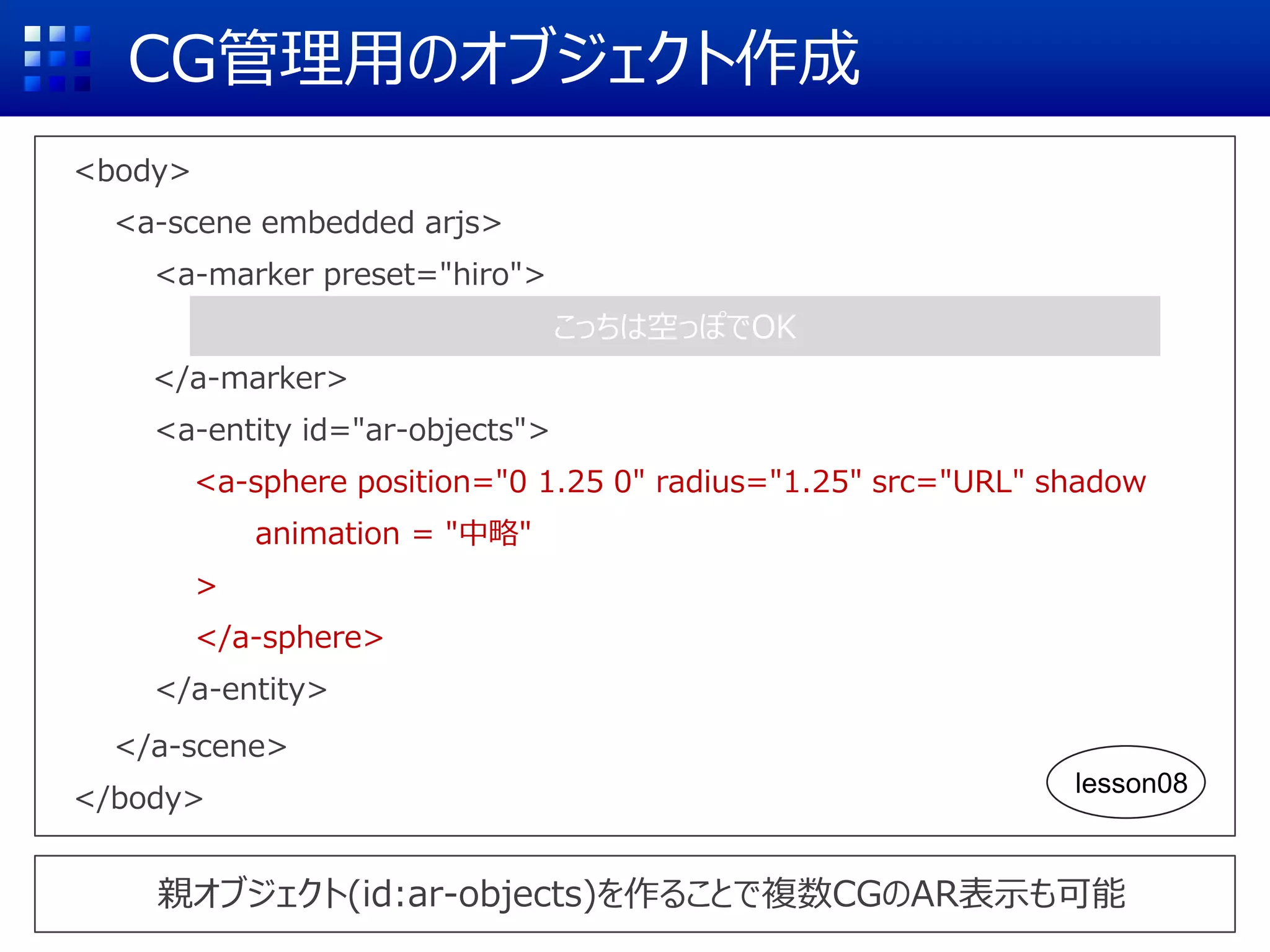 CG管理用のオブジェクト作成
<body>
<a-scene embedded arjs>
<a-marker preset="hiro">
</a-marker>
<a-entity id="ar-objects">
<a-sphere position="0 1.25 0" radius="1.25" src="URL" shadow
animation = "中略"
>
</a-sphere>
</a-entity>
</a-scene>
</body>
親オブジェクト(id:ar-objects)を作ることで複数CGのAR表示も可能
こっちは空っぽでOK
lesson08
 