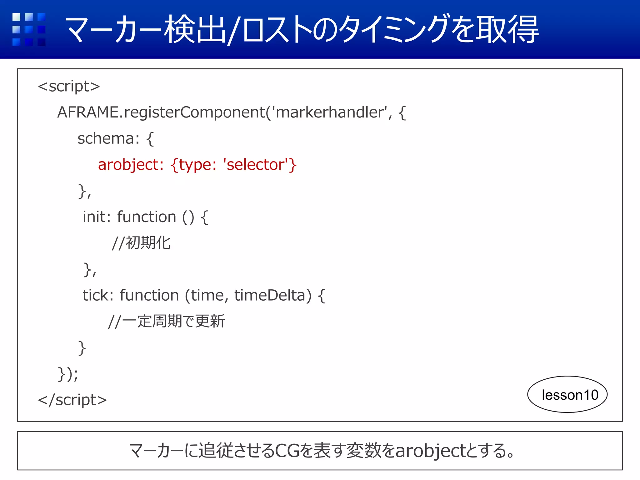 マーカー検出/ロストのタイミングを取得
<script>
AFRAME.registerComponent('markerhandler', {
schema: {
arobject: {type: 'selector'}
},
init: function () {
//初期化
},
tick: function (time, timeDelta) {
//一定周期で更新
}
});
</script>
マーカーに追従させるCGを表す変数をarobjectとする。
lesson10
 